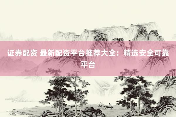 证券配资 最新配资平台推荐大全：精选安全可靠平台