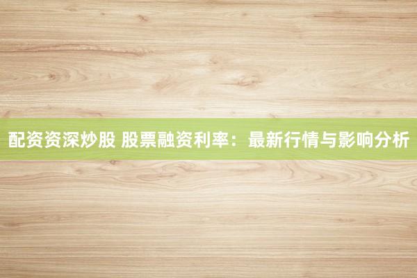 配资资深炒股 股票融资利率：最新行情与影响分析
