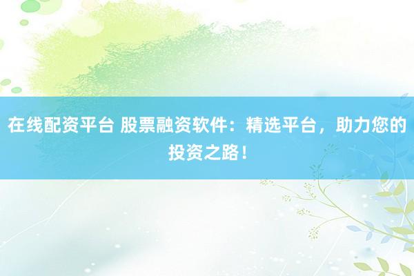 在线配资平台 股票融资软件：精选平台，助力您的投资之路！