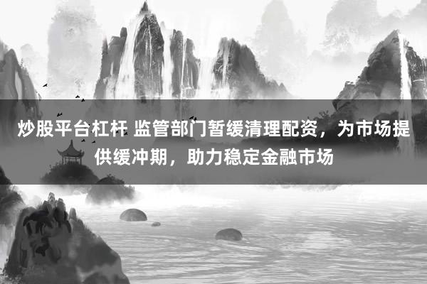 炒股平台杠杆 监管部门暂缓清理配资，为市场提供缓冲期，助力稳定金融市场