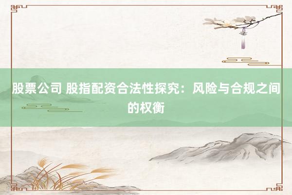股票公司 股指配资合法性探究：风险与合规之间的权衡