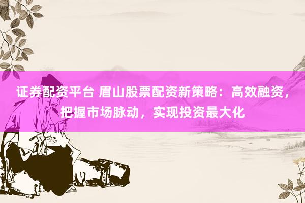 证券配资平台 眉山股票配资新策略：高效融资，把握市场脉动，实现投资最大化