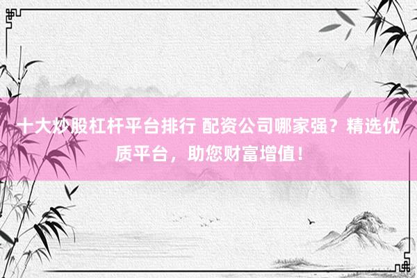 十大炒股杠杆平台排行 配资公司哪家强？精选优质平台，助您财富增值！