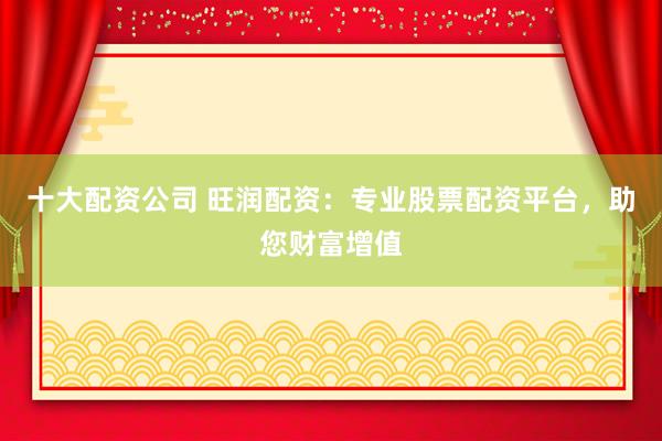 十大配资公司 旺润配资：专业股票配资平台，助您财富增值