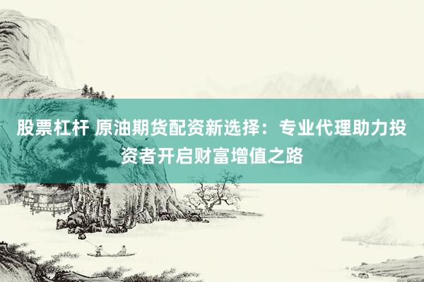 股票杠杆 原油期货配资新选择：专业代理助力投资者开启财富增值之路
