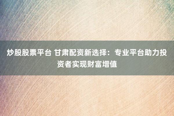 炒股股票平台 甘肃配资新选择：专业平台助力投资者实现财富增值