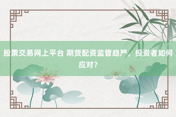 股票交易网上平台 期货配资监管趋严，投资者如何应对？