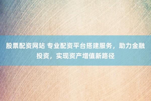 股票配资网站 专业配资平台搭建服务，助力金融投资，实现资产增值新路径