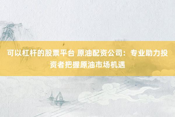 可以杠杆的股票平台 原油配资公司：专业助力投资者把握原油市场机遇