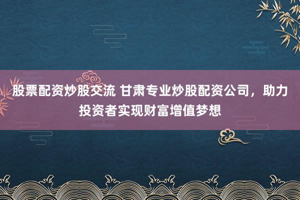 股票配资炒股交流 甘肃专业炒股配资公司，助力投资者实现财富增值梦想