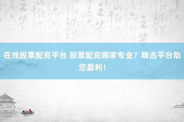 在线股票配资平台 股票配资哪家专业？精选平台助您盈利！