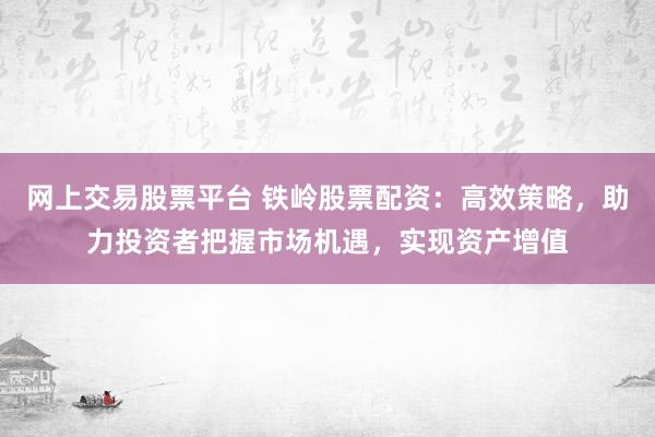 网上交易股票平台 铁岭股票配资：高效策略，助力投资者把握市场机遇，实现资产增值