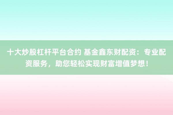 十大炒股杠杆平台合约 基金鑫东财配资：专业配资服务，助您轻松实现财富增值梦想！