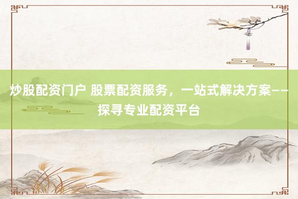炒股配资门户 股票配资服务，一站式解决方案——探寻专业配资平台