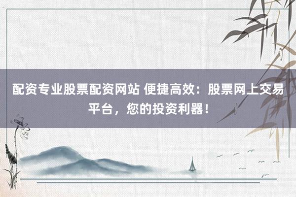 配资专业股票配资网站 便捷高效：股票网上交易平台，您的投资利器！