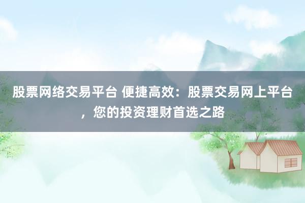 股票网络交易平台 便捷高效：股票交易网上平台，您的投资理财首选之路