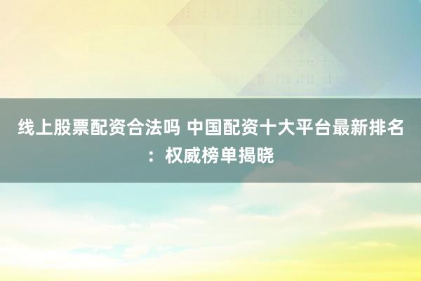 线上股票配资合法吗 中国配资十大平台最新排名：权威榜单揭晓