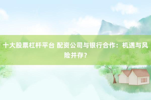 十大股票杠杆平台 配资公司与银行合作：机遇与风险并存？