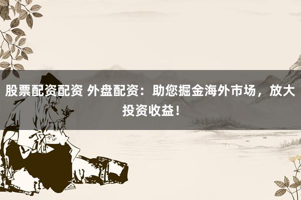 股票配资配资 外盘配资：助您掘金海外市场，放大投资收益！