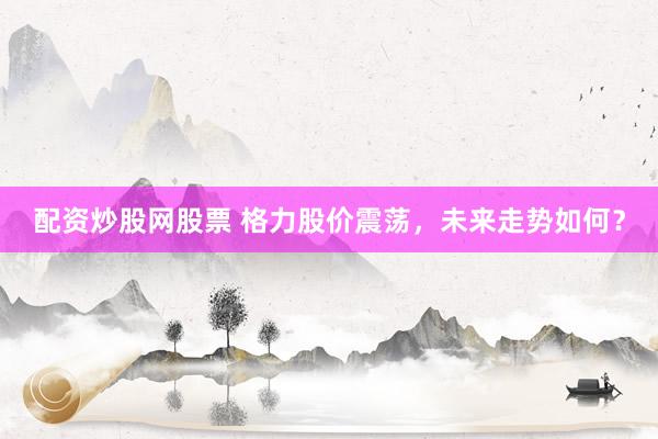 配资炒股网股票 格力股价震荡，未来走势如何？