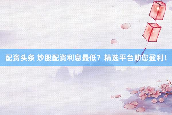 配资头条 炒股配资利息最低？精选平台助您盈利！