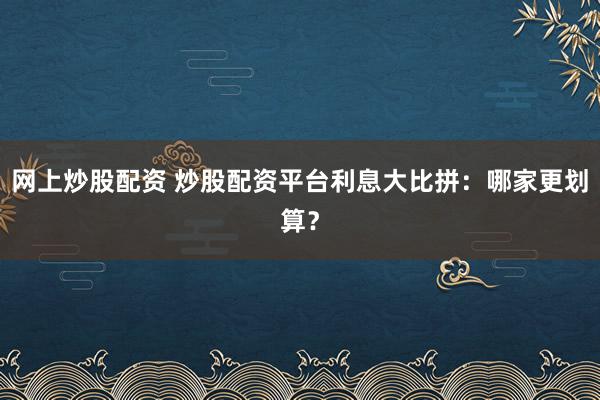 网上炒股配资 炒股配资平台利息大比拼：哪家更划算？