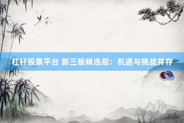 杠杆股票平台 新三板精选层：机遇与挑战并存
