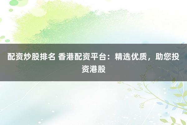 配资炒股排名 香港配资平台：精选优质，助您投资港股