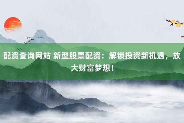 配资查询网站 新型股票配资：解锁投资新机遇，放大财富梦想！