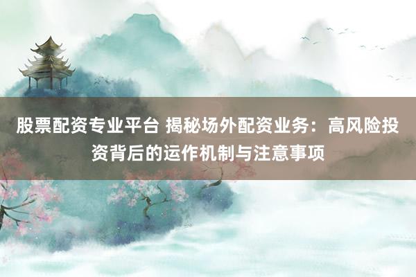 股票配资专业平台 揭秘场外配资业务：高风险投资背后的运作机制与注意事项