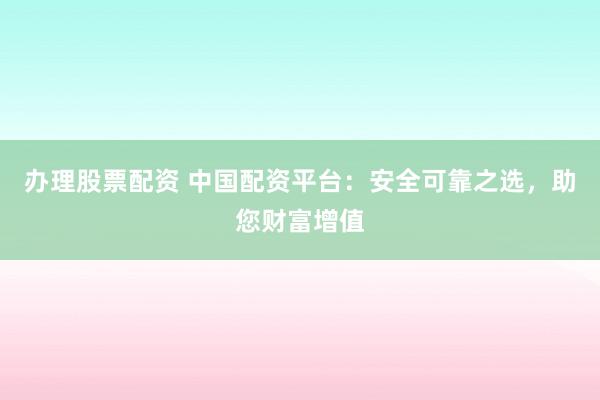办理股票配资 中国配资平台：安全可靠之选，助您财富增值