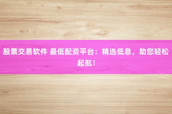 股票交易软件 最低配资平台：精选低息，助您轻松起航！