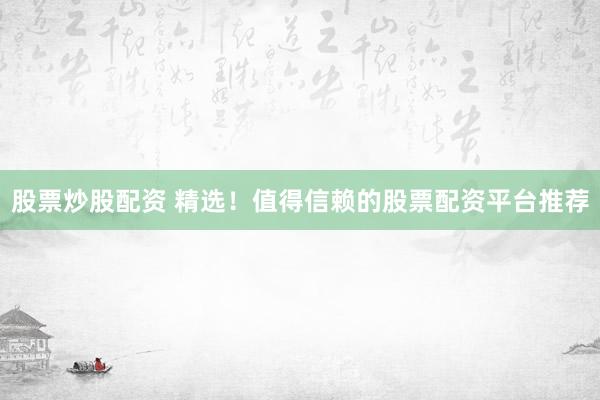 股票炒股配资 精选！值得信赖的股票配资平台推荐