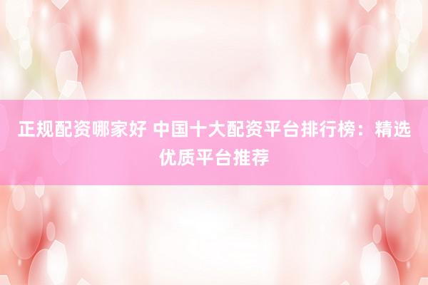 正规配资哪家好 中国十大配资平台排行榜：精选优质平台推荐