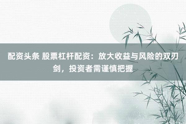 配资头条 股票杠杆配资：放大收益与风险的双刃剑，投资者需谨慎把握