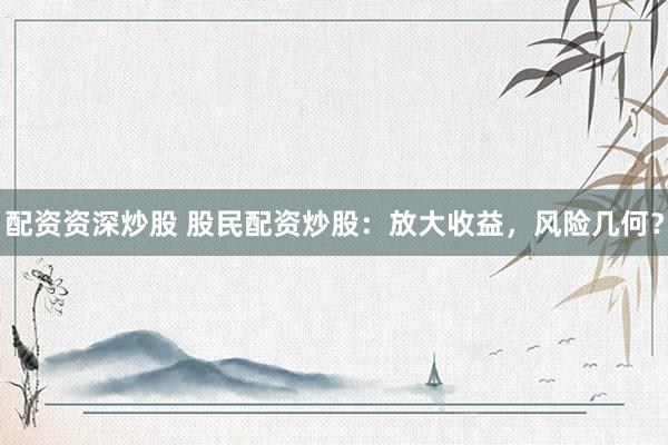配资资深炒股 股民配资炒股：放大收益，风险几何？