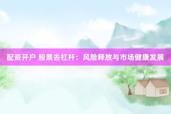 配资开户 股票去杠杆：风险释放与市场健康发展