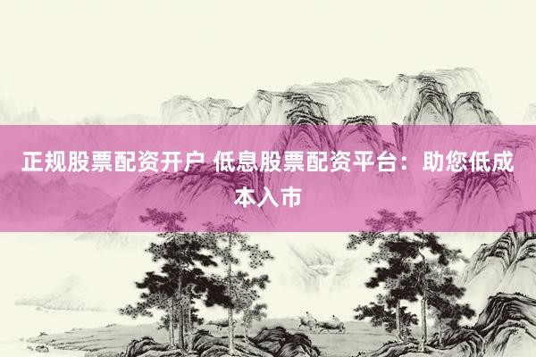 正规股票配资开户 低息股票配资平台：助您低成本入市