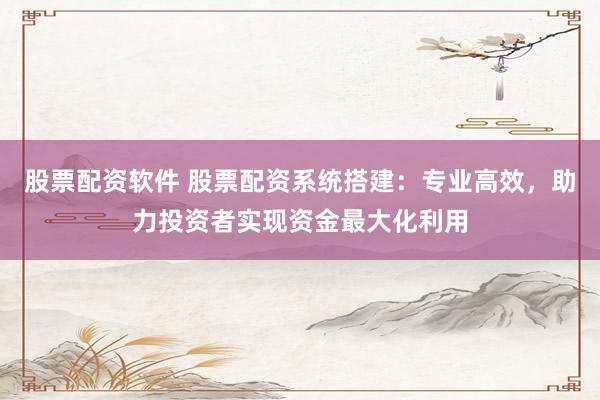 股票配资软件 股票配资系统搭建：专业高效，助力投资者实现资金最大化利用