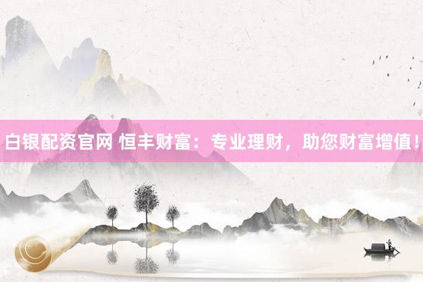 白银配资官网 恒丰财富：专业理财，助您财富增值！
