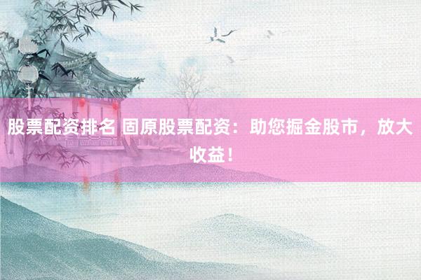 股票配资排名 固原股票配资：助您掘金股市，放大收益！