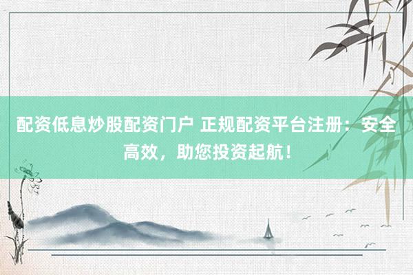 配资低息炒股配资门户 正规配资平台注册：安全高效，助您投资起航！