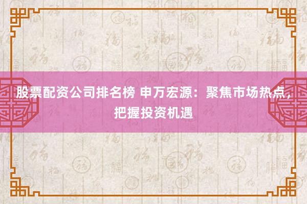 股票配资公司排名榜 申万宏源：聚焦市场热点，把握投资机遇