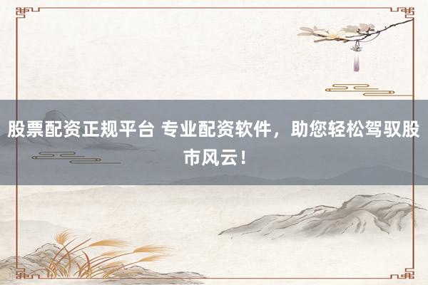 股票配资正规平台 专业配资软件，助您轻松驾驭股市风云！
