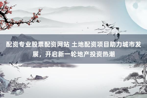 配资专业股票配资网站 土地配资项目助力城市发展，开启新一轮地产投资热潮