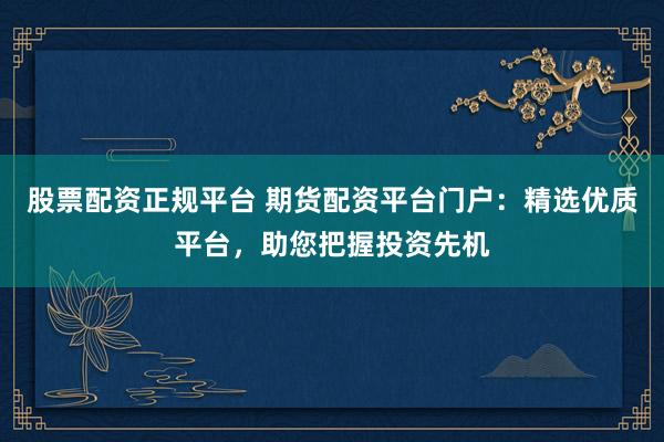 股票配资正规平台 期货配资平台门户：精选优质平台，助您把握投资先机