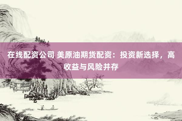在线配资公司 美原油期货配资：投资新选择，高收益与风险并存