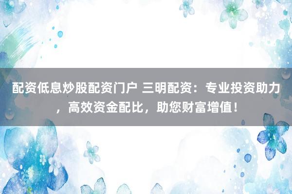 配资低息炒股配资门户 三明配资：专业投资助力，高效资金配比，助您财富增值！