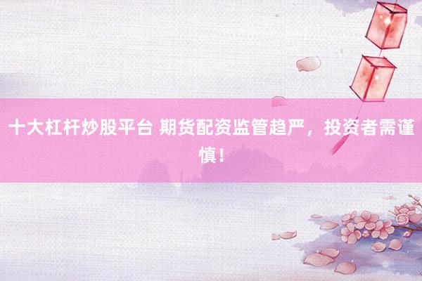 十大杠杆炒股平台 期货配资监管趋严，投资者需谨慎！