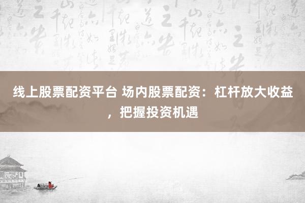 线上股票配资平台 场内股票配资：杠杆放大收益，把握投资机遇